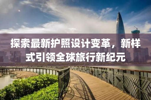 探索最新护照设计变革，新样式引领全球旅行新纪元
