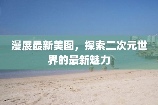 漫展最新美图，探索二次元世界的最新魅力