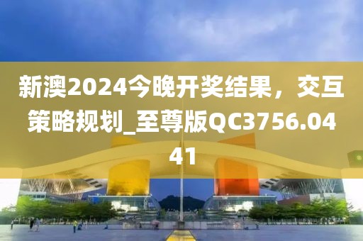 新澳2024今晚开奖结果，交互策略规划_至尊版QC3756.0441
