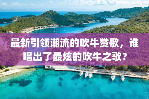 最新引领潮流的吹牛赞歌，谁唱出了最炫的吹牛之歌？
