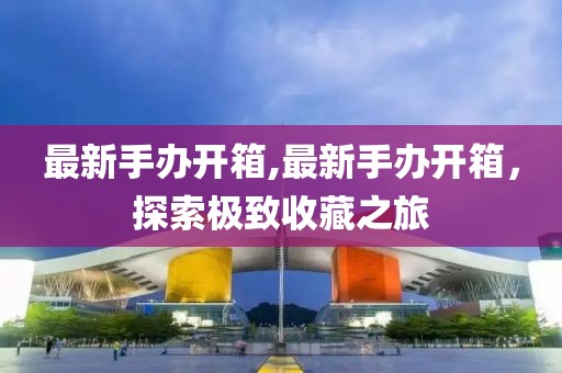最新手办开箱,最新手办开箱，探索极致收藏之旅