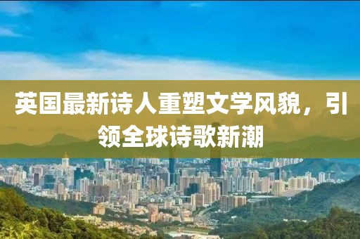 英国最新诗人重塑文学风貌，引领全球诗歌新潮