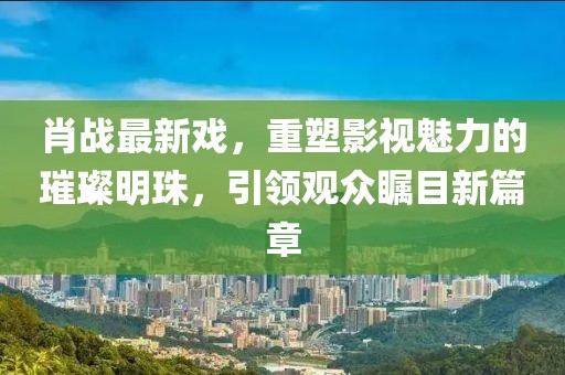 肖战最新戏，重塑影视魅力的璀璨明珠，引领观众瞩目新篇章