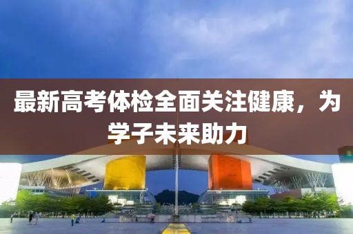 最新高考体检全面关注健康，为学子未来助力