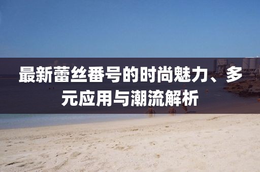 最新蕾丝番号的时尚魅力、多元应用与潮流解析