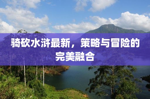 骑砍水浒最新，策略与冒险的完美融合