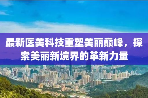 最新医美科技重塑美丽巅峰，探索美丽新境界的革新力量