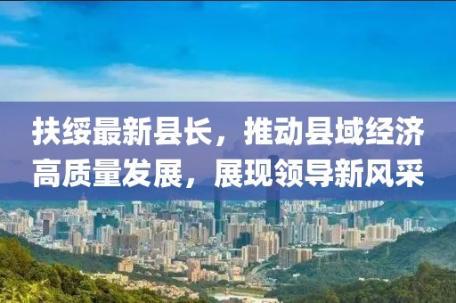 扶绥最新县长，推动县域经济高质量发展，展现领导新风采