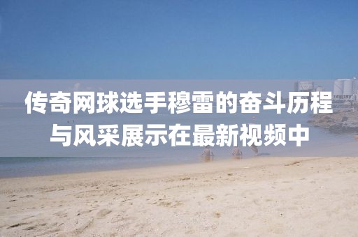 传奇网球选手穆雷的奋斗历程与风采展示在最新视频中