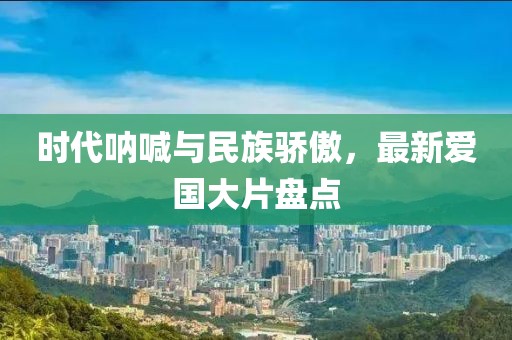 时代呐喊与民族骄傲，最新爱国大片盘点