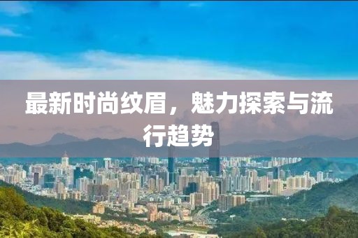 最新时尚纹眉，魅力探索与流行趋势