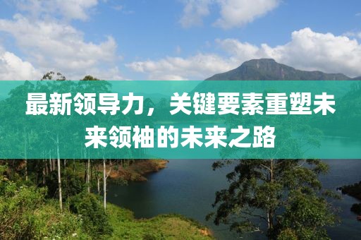 最新领导力，关键要素重塑未来领袖的未来之路