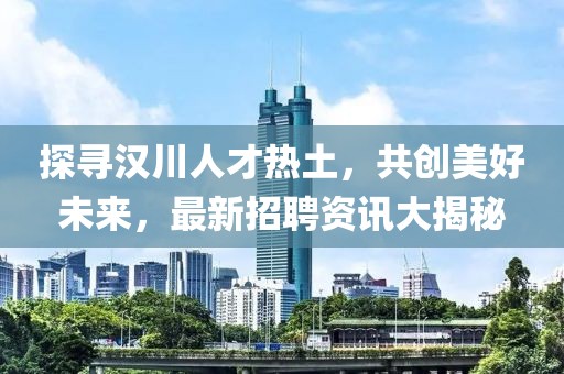 探寻汉川人才热土，共创美好未来，最新招聘资讯大揭秘