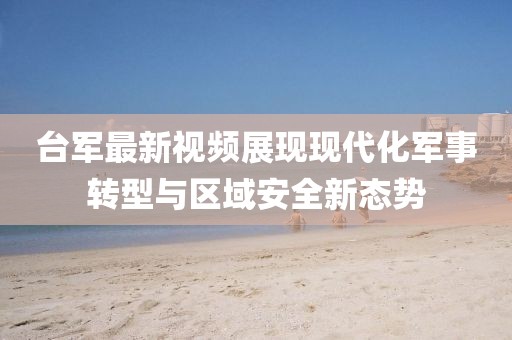 台军最新视频展现现代化军事转型与区域安全新态势
