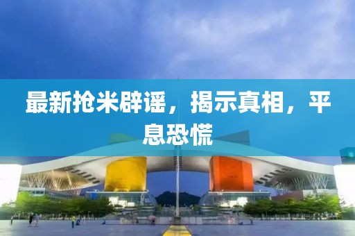 最新抢米辟谣，揭示真相，平息恐慌