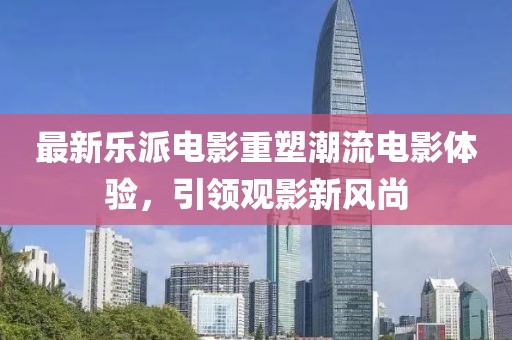 最新乐派电影重塑潮流电影体验，引领观影新风尚
