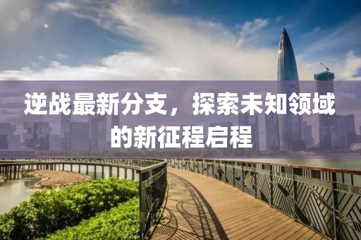 逆战最新分支，探索未知领域的新征程启程