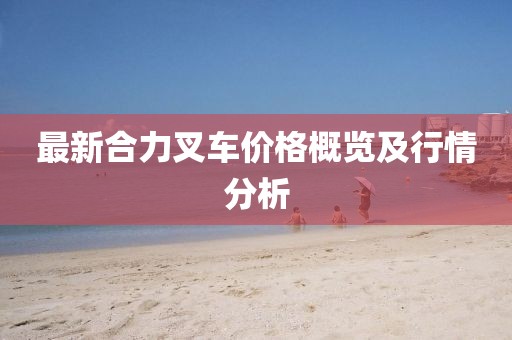 最新合力叉车价格概览及行情分析