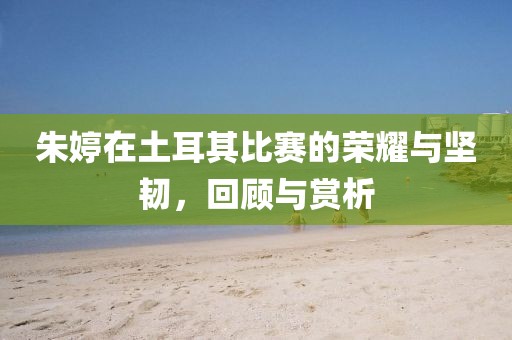 朱婷在土耳其比赛的荣耀与坚韧，回顾与赏析