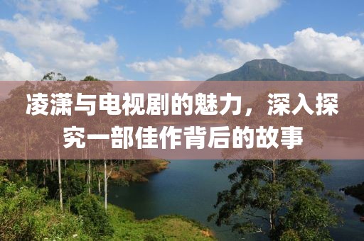 凌潇与电视剧的魅力，深入探究一部佳作背后的故事