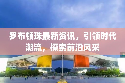 罗布顿珠最新资讯，引领时代潮流，探索前沿风采