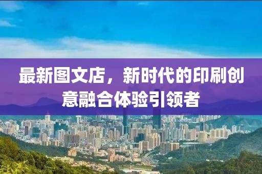 最新图文店，新时代的印刷创意融合体验引领者