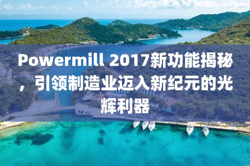 Powermill 2017新功能揭秘，引领制造业迈入新纪元的光辉利器