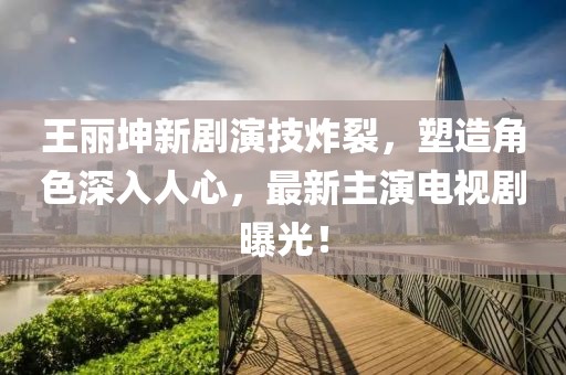 王丽坤新剧演技炸裂，塑造角色深入人心，最新主演电视剧曝光！