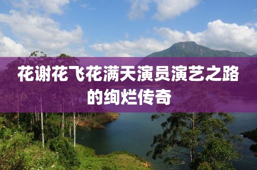 花谢花飞花满天演员演艺之路的绚烂传奇