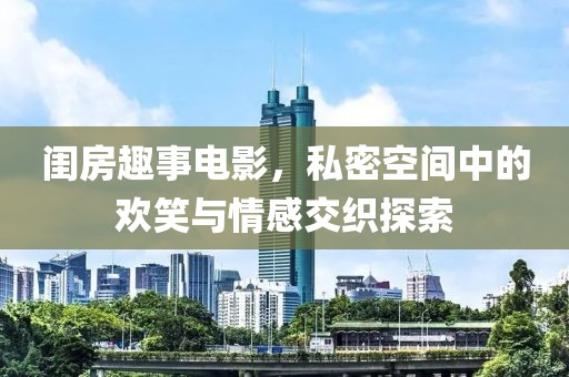 闺房趣事电影，私密空间中的欢笑与情感交织探索