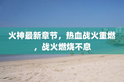 火神最新章节，热血战火重燃，战火燃烧不息