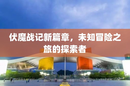 伏魔战记新篇章，未知冒险之旅的探索者