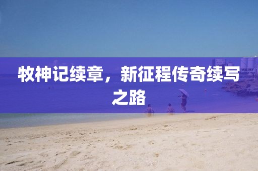 牧神记续章，新征程传奇续写之路
