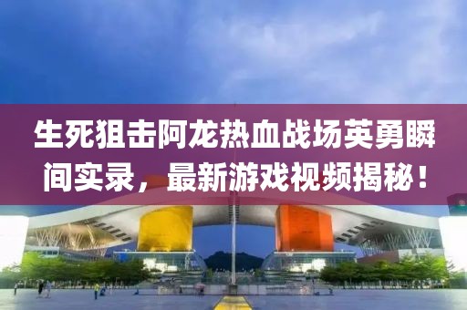 生死狙击阿龙热血战场英勇瞬间实录，最新游戏视频揭秘！