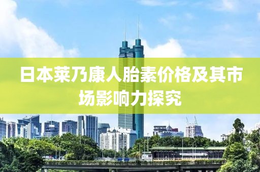 日本莱乃康人胎素价格及其市场影响力探究