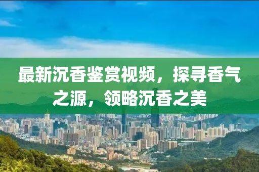 最新沉香鉴赏视频，探寻香气之源，领略沉香之美