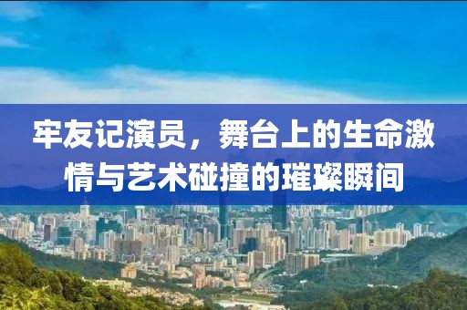 牢友记演员，舞台上的生命激情与艺术碰撞的璀璨瞬间