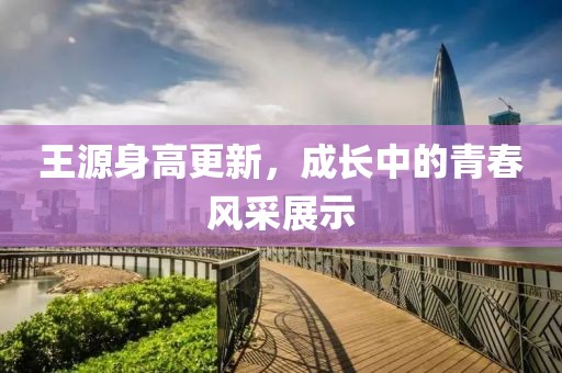 王源身高更新，成长中的青春风采展示