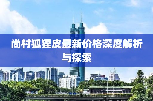 尚村狐狸皮最新价格深度解析与探索