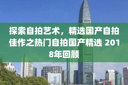 探索自拍艺术，精选国产自拍佳作之热门自拍国产精选 2018年回顾