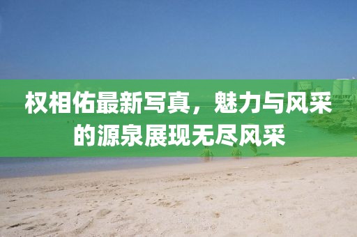 权相佑最新写真，魅力与风采的源泉展现无尽风采