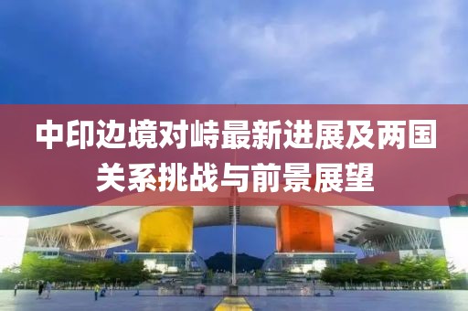 中印边境对峙最新进展及两国关系挑战与前景展望
