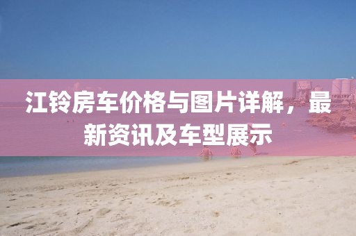 江铃房车价格与图片详解，最新资讯及车型展示