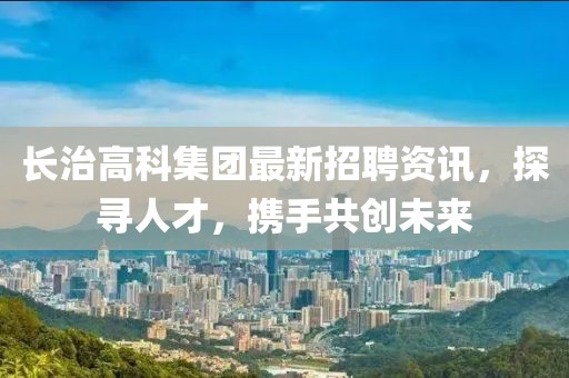长治高科集团最新招聘资讯，探寻人才，携手共创未来