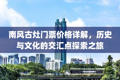 南风古灶门票价格详解，历史与文化的交汇点探索之旅