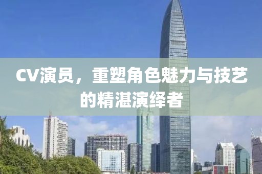 CV演员，重塑角色魅力与技艺的精湛演绎者