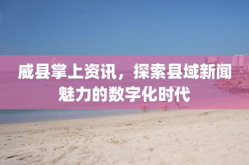 威县掌上资讯，探索县域新闻魅力的数字化时代