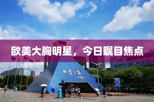 欧美大胸明星，今日瞩目焦点