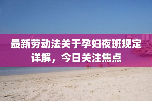 最新劳动法关于孕妇夜班规定详解，今日关注焦点
