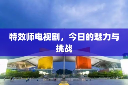 特效师电视剧，今日的魅力与挑战